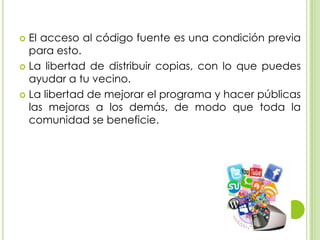  El acceso al código fuente es una condición previa
para esto.
 La libertad de distribuir copias, con lo que puedes
ayudar a tu vecino.
 La libertad de mejorar el programa y hacer públicas
las mejoras a los demás, de modo que toda la
comunidad se beneficie.
 