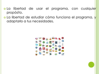  La libertad de usar el programa, con cualquier
propósito.
 La libertad de estudiar cómo funciona el programa, y
adaptarlo a tus necesidades.
 