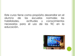 Este curso tiene como propósito desarrollar en el
alumno de las escuelas normales las
habilidades, actitudes y conocimientos
necesarios para el uso de las TIC en la
educación.
 