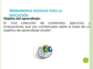 HERRAMIENTAS DIGITALES PARA LA
EDUCACIÓN
Objetos del aprendizaje:
Es "una colección de contenidos, ejercicios, y
evaluaciones que son combinados sobre la base de un
objetivo de aprendizaje simple".
 