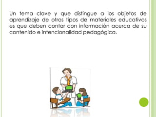 Un tema clave y que distingue a los objetos de
aprendizaje de otros tipos de materiales educativos
es que deben contar con información acerca de su
contenido e intencionalidad pedagógica.
 