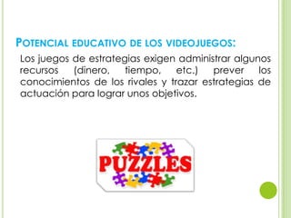 POTENCIAL EDUCATIVO DE LOS VIDEOJUEGOS:
Los juegos de estrategias exigen administrar algunos
recursos (dinero, tiempo, etc.) prever los
conocimientos de los rivales y trazar estrategias de
actuación para lograr unos objetivos.
 