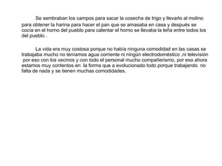 Se sembraban los campos para sacar la cosecha de trigo y llevarlo al molino  para obtener la harina para hacer el pan que se amasaba en casa y después se cocía en el horno del pueblo para calentar el horno se llevaba la leña entre todos los del pueblo . La vida era muy costosa porque no había ninguna comodidad en las casas se trabajaba mucho no teníamos agua corriente ni ningún electrodoméstico ,ni televisión  por eso con los vecinos y con todo el personal mucho compañerismo, por eso ahora estamos muy contentos en  la forma que a evolucionado todo porque trabajando  no falta de nada y se tienen muchas comodidades. 