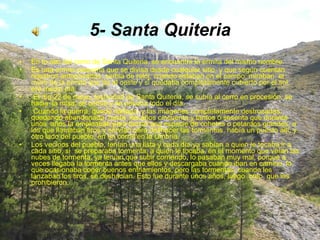 5- Santa Quiteria En lo alto del cerro de Santa Quiteria, se encuentra la ermita del mismo nombre. Es una ermita pequeña que se divisa desde cualquier sitio, y que según cuentan nuestros antepasados, serbia de reloj, cuando estaban en el campo, miraban  el muro de la ermita que da al oeste y si quedaba completamente cubierto por el sol, era medio día. El día 22 de mayo, festividad de Santa Quiteria, se subía al cerro en procesión, se hacia  la misa, se comía y se pasaba todo el día. Cuando la guerra, quedó dañada, y las imágenes completamente destrozadas, quedando abandonada, hasta  los años cincuenta y tantos o sesenta que durante unos  años la empleaban para lanzar una especie de cohetes o petardos grandes, a los que llamaban tiros y servían para deshacer las tormentas, había un puesto allí, y otro lado del pueblo, en un corral en la Umbría. Los vecinos del pueblo, tenían una lista y cada día ya sabían a quien le tocaba ir a cada sitio, si  se preparaba tormenta, a quien le tocaba, en el momento que veían las nubes de tormenta, ya tenían que subir corriendo, lo pasaban muy mal, porque a veces llegaba la tormenta antes que ellos y descargaba cuando iban en camino, lo  que ocasionaba coger buenos enfriamientos, pero las tormentas, cuando les lanzaban los tiros, se deshacían. Esto fue durante unos años, luego  creo  que los prohibieron. 