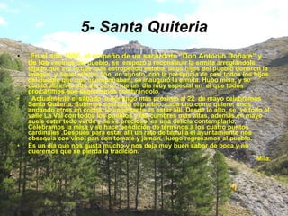 5- Santa Quiteria En el año 1986, el empeño de un sacerdote “Don Antonio Doñate” y de los  vecinos del pueblo, se  empezó a reconstruir la ermita arreglándole tejado que era lo que más estropeado estaba, unos hijos del pueblo donaron la imagen, y aquel mismo año, en agosto, con la presencia de casi todos los hijos del pueblo que nos acompañaban, se inauguró la ermita. Hubo misa, y se comió allí en lo alto del cerro, fue un  día muy especial en  el que todos prometimos que seguiríamos celebrándolo. Actualmente el sábado  o domingo más próximo al 22  de mayo celebramos Santa Quiteria. Subimos casi todo el pueblo, cada uno como quiere, unos  andando otros en coche, lo importante es estar allí. Desde lo alto, se  ve todo el valle La Val con todos los pueblos y las cumbres más altas, además en mayo suele estar todo verde y se ve precioso, es una delicia contemplarlo. Celebramos la misa y se hace bendición de términos a los cuatro puntos cardinales .Después para estar allí un rato de tertulia el ayuntamiento nos obsequia con vino, pan con tomate y jamón,  luego regresamos al pueblo. Es un día que nos gusta mucho y nos deja muy buen sabor de boca y no queremos que se pierda la tradición. Mila. 