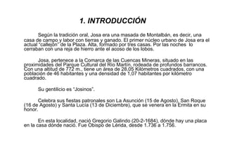 1. INTRODUCCIÓN Según la tradición oral, Josa era una masada de Montalbán, es decir, una casa de campo y labor con tierras y ganado. El primer núcleo urbano de Josa era el actual “callejón” de la Plaza. Alta, formado por tres casas. Por las noches  lo cerraban con una reja de hierro ante el acoso de los lobos. Josa, pertenece a la Comarca de las Cuencas Mineras, situado en las proximidades del Parque Cultural del Río Martín, rodeada de profundos barrancos. Con una altitud de 772 m., tiene un área de 28,05 Kilómetros cuadrados, con una población de 46 habitantes y una densidad de 1,07 habitantes por kilómetro cuadrado. Su gentilicio es “Josinos”. Celebra sus fiestas patronales son La Asunción (15 de Agosto), San Roque (16 de Agosto) y Santa Lucía (13 de Diciembre), que se venera en la Ermita en su honor. En esta localidad, nació Gregorio Galindo (20-2-1684), dónde hay una placa en la casa dónde nació. Fue Obispo de Lérida, desde 1.736 a 1.756. 