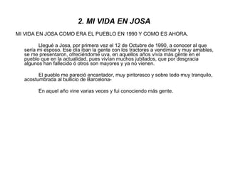 2. MI VIDA EN JOSA MI VIDA EN JOSA COMO ERA EL PUEBLO EN 1990 Y COMO ES AHORA. Llegué a Josa, por primera vez el 12 de Octubre de 1990, a conocer al que sería mi esposo. Ese día iban la gente con los tractores a vendimiar y muy amables, se me presentaron, ofreciéndome uva, en aquellos años vivía más gente en el pueblo que en la actualidad, pues vivían muchos jubilados, que por desgracia algunos han fallecido ó otros son mayores y ya no vienen. El pueblo me pareció encantador, muy pintoresco y sobre todo muy tranquilo, acostumbrada al bullicio de Barcelona- En aquel año vine varias veces y fui conociendo más gente. 