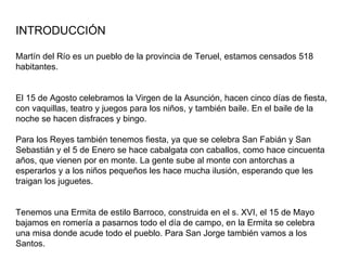 INTRODUCCIÓN Martín del Río es un pueblo de la provincia de Teruel, estamos censados 518 habitantes. El 15 de Agosto celebramos la Virgen de la Asunción, hacen cinco días de fiesta, con vaquillas, teatro y juegos para los niños, y también baile. En el baile de la noche se hacen disfraces y bingo. Para los Reyes también tenemos fiesta, ya que se celebra San Fabián y San Sebastián y el 5 de Enero se hace cabalgata con caballos, como hace cincuenta años, que vienen por en monte. La gente sube al monte con antorchas a esperarlos y a los niños pequeños les hace mucha ilusión, esperando que les traigan los juguetes. Tenemos una Ermita de estilo Barroco, construida en el s. XVI, el 15 de Mayo bajamos en romería a pasarnos todo el día de campo, en la Ermita se celebra una misa donde acude todo el pueblo. Para San Jorge también vamos a los Santos. 