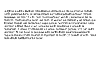 La Iglesia es del s. XVIII de estilo Barroco, destacan en ella su preciosa portada. Como ya hemos dicho, la Ermita cercana es visitada todos los años en romería para mayo, los días 12 y 13, hace muchos años en vez de ir andando se iba en carrozas, con los mozos, como una peña, se vestían las carrozas y los mozos, que llevaban consigo una pancarta en la que se leía: “Venimos a venerar a San Isidro Labrador, a San Fabián y San Sebastián, así le saludamos a todos de la hermandad, a todo el ayuntamiento y a todo el público en general, viva San Isidro Labrador”. Ni que llueva ni que nieve a los santos todos en armonía a hacer la hoguera para merendar. Cuando se regresaba al pueblo, ya entrada la tarde, había baile, donde bailábamos “La Zorra”. 
