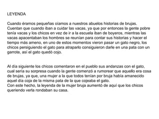 LEYENDA Cuando éramos pequeñas oíamos a nuestros abuelos historias de brujas. Cuentan que cuando iban a cuidar las vacas, ya que por entonces la gente pobre tenía vacas y los chicos en vez de ir a la escuela iban de boyeros, mientras las vacas apacentaban los hombres se reunían para contar sus historias y hacer el tiempo más ameno, en uno de estos momentos vieron pasar un gato negro, los chicos persiguiendo el gato para atraparlo consiguieron darle en una pata con un garrote, así el gato quedó cojo. Al día siguiente los chicos comentaron en el pueblo sus andanzas con el gato, cual sería su sorpresa cuando la gente comenzó a rumorear que aquello era cosa de brujas, ya que, una mujer a la que todos tenían por bruja había amanecido aquel día coja de la misma pata de la que cojeaba el gato. Con este hecho, la leyenda de la mujer bruja aumentó de aquí que los chicos queriendo verla rondaban su casa. 