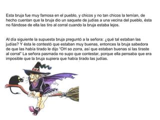 Esta bruja fue muy famosa en el pueblo, y chicos y no tan chicos la temían, de hecho cuentan que la bruja dio un saquete de judías a una vecina del pueblo, ésta no fiándose de ella las tiro al corral cuando la bruja estaba lejos. Al día siguiente la supuesta bruja preguntó a la señora: ¿qué tal estaban las judías? Y ésta le contestó que estaban muy buenas, entonces la bruja sabedora de que las había tirado le dijo “OH so zorra, así que estaban buenas si las tiraste al corral” La señora pasmada no supo que contestar, porque ella pensaba que era imposible que la bruja supiera que había tirado las judías. 