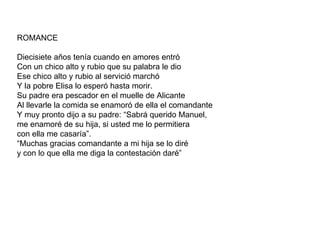 ROMANCE Diecisiete años tenía cuando en amores entró Con un chico alto y rubio que su palabra le dio Ese chico alto y rubio al servició marchó Y la pobre Elisa lo esperó hasta morir. Su padre era pescador en el muelle de Alicante Al llevarle la comida se enamoró de ella el comandante Y muy pronto dijo a su padre: “Sabrá querido Manuel,  me enamoré de su hija, si usted me lo permitiera con ella me casaría”. “ Muchas gracias comandante a mi hija se lo diré y con lo que ella me diga la contestación daré” 