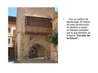 Con un pórtico de planta baja. El interior de esta construcción se destinó a cárcel en tiempos pasados por lo que también se le llama  "Torreón de   la Cárcel". 