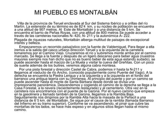 MI PUEBLO ES MONTALBÁN Villa de la provincia de Teruel enclavada al Sur del Sistema Ibérico y a orillas del río Martín. La extensión de su término es de 82‘4  km, y su núcleo de población se encuentra a una altitud de 907 metros. Al  Este de Montalbán y a una distancia de 5 km. Se encuentra el barrio de Peñas Royas, con una altitud de 800 metros Se puede acceder a través de las carreteras nacionales N- 420, N- 211 y la autonómica A- 222. Plagada de riquezas naturales, Montalbán alberga multitud de paisajes de excepcional interés y belleza.  Empezaremos un recorrido paisajístico con la fuente de Valdemiguel. Para llegar a ella iremos a la salida del casco urbano dirección Teruel y a la izquierda de la carretera tomaremos por el Camino Viejo. Cruzaremos el río y subiremos monte arriba por el camino marcado. Se llega a la fuente y después de un ligero descanso para beber agua (nuestros mayores siempre nos han dicho que no es bueno beber de esta agua estando sudado), se puede ascender hasta el macizo de La Muela y visitar la cueva del Greñitas. Con un poco de suerte además de los buitres, veremos alguna cabra montesa. Por una pista forestal y dirección Castel de Cabra, podemos ir hasta la N-211 y llegamos al viaducto de río Ancho, (conocido popularmente como Puente del Vago). A la derecha se encuentra la Piedra Lengua y a la izquierda y a la izquierda en el fondo del barranco una antigua tejería con su chimenea. Al principio del puente y por un camino se puede ascender hasta el monte de Santa Bárbara desde donde se divisa una  impresionante panorámica. Descendemos y cogiendo el camino de la derecha se llega a la Casa Forestal, a la nevera (recientemente restaurada) y al cementerio. Otra vez en la carretera nos encontramos con el puente de la Garona. Por el nuevo camino que empieza en la gasolinera y llamado también de la Garona, llegamos a la Rambla Baja.  Seguidamente nos dirigimos por la Rambla Alta hacia la masada de la Peñacil a una distancia de 6´5 km. de Montalbán. Se sigue por el cauce de la rambla (llamada Barranco del Infierno en su tramo superior). Conforme se va ascendiendo, el pinar que cubre las montañas de los lados, se hace más espeso y en algunos sitios llegan hasta el mismo camino.  