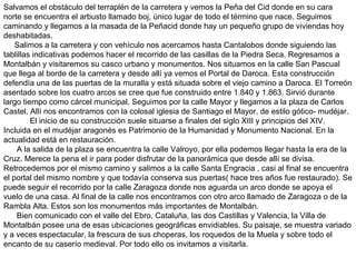 Salvamos el obstáculo del terraplén de la carretera y vemos la Peña del Cid donde en su cara norte se encuentra el arbusto llamado boj, único lugar de todo el término que nace. Seguimos caminando y llegamos a la masada de la Peñacid donde hay un pequeño grupo de viviendas hoy deshabitadas. Salimos a la carretera y con vehículo nos acercamos hasta Cantalobos donde siguiendo las tablillas indicativas podemos hacer el recorrido de las casillas de la Piedra Seca. Regresamos a Montalbán y visitaremos su casco urbano y monumentos. Nos situamos en la calle San Pascual que llega al borde de la carretera y desde allí ya vemos el Portal de Daroca. Esta construcción defendía una de las puertas de la muralla y está situada sobre el viejo camino a Daroca. El Torreón asentado sobre los cuatro arcos se cree que fue construido entre 1.840 y 1.863. Sirvió durante largo tiempo como cárcel municipal. Seguimos por la calle Mayor y llegamos a la plaza de Carlos Castel. Allí nos encontramos con la colosal iglesia de Santiago el Mayor, de estilo gótico- mudéjar.  El inicio de su construcción suele situarse a finales del siglo XIII y principios del XIV. Incluida en el mudéjar aragonés es Patrimonio de la Humanidad y Monumento Nacional. En la actualidad está en restauración. A la salida de la plaza se encuentra la calle Valroyo, por ella podemos llegar hasta la era de la Cruz. Merece la pena el ir para poder disfrutar de la panorámica que desde allí se divisa. Retrocedemos por el mismo camino y salimos a la calle Santa Engracia , casi al final se encuentra el portal del mismo nombre y que todavía conserva sus puertas( hace tres años fue restaurado). Se puede seguir el recorrido por la calle Zaragoza donde nos aguarda un arco donde se apoya el vuelo de una casa. Al final de la calle nos encontramos con otro arco llamado de Zaragoza o de la Rambla Alta. Estos son los monumentos más importantes de Montalbán. Bien comunicado con el valle del Ebro, Cataluña, las dos Castillas y Valencia, la Villa de Montalbán posee una de esas ubicaciones geográficas envidiables. Su paisaje, se muestra variado y a veces espectacular, la frescura de sus choperas, los roquedos de la Muela y sobre todo el encanto de su caserío medieval. Por todo ello os invitamos a visitarla. 