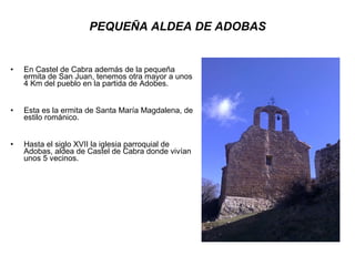 PEQUEÑA ALDEA DE ADOBAS En Castel de Cabra además de la pequeña ermita de San Juan, tenemos otra mayor a unos 4 Km del pueblo en la partida de Adobes.  Esta es la ermita de Santa María Magdalena, de estilo románico. Hasta el siglo XVII la iglesia parroquial de Adobas, aldea de Castel de Cabra donde vivían unos 5 vecinos. 