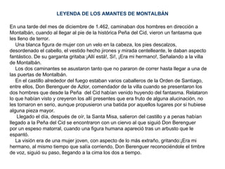 LEYENDA DE LOS AMANTES DE MONTALBÁN En una tarde del mes de diciembre de 1.462, caminaban dos hombres en dirección a Montalbán, cuando al llegar al pie de la histórica Peña del Cid, vieron un fantasma que  les lleno de terror. Una blanca figura de mujer con un velo en la cabeza, los pies descalzos,  desordenado el cabello, el vestido hecho jirones y mirada centelleante, le daban aspecto  fantástico. De su garganta gritaba:¡Allí está!, Si!, ¡Era mi hermano!, Señalando a la villa de Montalbán. Los dos caminantes se asustaron tanto que no pararon de correr hasta llegar a una de  las puertas de Montalbán. En el castillo alrededor del fuego estaban varios caballeros de la Orden de Santiago, entre ellos, Don Berenguer de Azlor, comendador de la villa cuando se presentaron los dos hombres que desde la Peña  del Cid habían venido huyendo del fantasma. Relataron  lo que habían visto y creyeron los allí presentes que era fruto de alguna alucinación, no les tomaron en serio, aunque propusieron una batida por aquellos lugares por si hubiese alguna pieza mayor. Llegado el día, después de oír, la Santa Misa, salieron del castillo y a penas habían llegado a la Peña del Cid se encontraron con un ciervo al que siguió Don Berenguer  por un espeso matorral, cuando una figura humana apareció tras un arbusto que le espantó. La visión era de una mujer joven, con aspecto de lo más extraño, gritando:¡Era mi hermano, al mismo tiempo que salía corriendo, Don Berenguer reconociéndole el timbre de voz, siguió su paso, llegando a la cima los dos a tiempo. 
