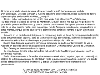 Al verse acorralada intentó lanzarse al vació, cuando la asió fuertemente del vestido Don Berenguer.  Volvióse la mujer, y nuestro caballero, al reconocerla, quedó transido de dolor y cayó a sus pies exclamando: Aldonza, ¿tú aquí? Chist… calla, respondió ésta, he venido para verlo. Está allí ahora. Y señalaba con  su dedo índice el Castillo de la villa de Montalbán. El tutor, Jaime, me dijo que no podía ser mi prometido, pues era mi hermano, y quería que me casara con él. Me opuse y estuve encerrada más de un año, perdí la razón, pero me escapé, huí de Zaragoza cuando pude, refugiándome en estos montes, porque desde aquí se ve el castillo donde estaba el hombre a quien tanto había amado. Aldonza en un destello de inteligencia, lo reconoció y le dio un beso, huyendo precipitadamente; quiso el Comendador seguirla, pero de la impresión cayó desvanecido, cuando se despertó sólo vio a su alrededor a los caballeros que le prestaban todo tipo de cuidados Cuatro días después, una fiebre perniciosa, producida, en parte, por la impresión de ver  a Aldonza en aquellos sitios y en aquel estado, dejaba sin Comendador al Castillo de Montalbán. Don Berenguer fue enterrado en la Iglesia. Al poco tiempo, tendida sobre la fría losa del sepulcro de Don Berenguer de Azlor, murió la desdichada Aldonza. Se le hicieron suntuosos funerales y fue enterrada en el mismo sepulcro, que se conservó junto al Coro de la Iglesia parroquial de Montalbán hasta la primera guerra carlista, pusieron una lápida donde estaban sus nombres enlazados, y debajo un díptico latino que expresaba este pensamiento:   JUSTO ES QUE REPOSEN JUNTOS EN LA MUERTE LOS QUE TANTO SE AMARON EN LA VIDA   