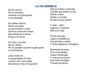 LA TIA GRABIELA   Iba de camino Por la carretera  Sudando a la gota gorda La tía Grabiela.   Su cabeza blanca Paicía una pella, Un grumo florio e coles Como la corona de nieves Que abraza en invierno El pico e la sierra   Con eso y con too, Iba de camino Por la carretera suando la gota gorda La tia Grabiela.   ¿Qué ande va?.. Le preguntaban al verla ¿Ande a de ir una madre Que tiene un hijo en la guerra? Que es madre y consuela A pedile que guelva su hijo… Herido u ileso, Suldau u corneta, El caso es que guelva.   Y ¡Ala!... ¡Ala!... Aspacico y rezando Allá va la vieja.   Pronto la probe  Llegó a Casablanca; Una jornada y media, Y al día siguiente a Zaragoza.   Muertecita de pena,  Con unas alforjas, Cuatro mendrugos Y unas pocas perras Que había recogido, A fuerza de penas, 