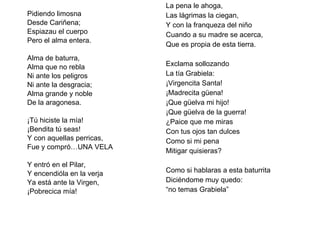 Pidiendo limosna Desde Cariñena; Espiazau el cuerpo Pero el alma entera.   Alma de baturra, Alma que no rebla Ni ante los peligros Ni ante la desgracia; Alma grande y noble De la aragonesa.   ¡Tú hiciste la mía! ¡Bendita tú seas! Y con aquellas perricas, Fue y compró…UNA VELA   Y entró en el Pilar, Y encendióla en la verja Ya está ante la Virgen, ¡Pobrecica mía!   La pena le ahoga, Las lágrimas la ciegan, Y con la franqueza del niño Cuando a su madre se acerca, Que es propia de esta tierra.   Exclama sollozando La tía Grabiela: ¡Virgencita Santa! ¡Madrecita güena! ¡Que güelva mi hijo! ¡Que güelva de la guerra! ¿Paice que me miras Con tus ojos tan dulces Como si mi pena Mitigar quisieras?   Como si hablaras a esta baturrita Diciéndome muy quedo: “ no temas Grabiela” 
