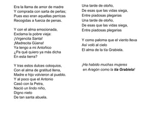 Era la llama de amor de madre Y comprada con sarta de perlas; Pues eso eran aquellas perricas Recogidas a fuerza de penas.   Y con el alma emocionada, Exclama la pobre vieja: ¡Virgencita Santa! ¡Madrecita Güena! Ya tengo a mi Antoñico ¿Pa qué quiero ya más dicha  En esta tierra?   Y tras estos dulces coloquios, Con el alma de gratitud llena, Madre e hijo volvieron al pueblo.  Y al poco que el Antonio Casó con la Petra, Nació un lindo niño, Digno nieto De tan santa abuela. Una tarde de otoño, De esas que las vidas siega, Entre piadosas plegarias Una tarde de otoño, De esas que las vidas siega, Entre piadosas plegarias Y como paloma que el viento lleva Así voló al cielo El alma de la tía Grabiela.   ¡Ha habido muchas mujeres en Aragón   como la  tía Grabiela ! 