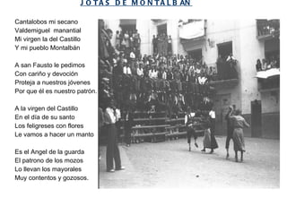 JOTAS DE MONTALB Á N Cantalobos mi secano Valdemiguel  manantial Mi virgen la del Castillo Y mi pueblo Montalbán   A san Fausto le pedimos Con cariño y devoción Proteja a nuestros jóvenes Por que él es nuestro patrón. A la virgen del Castillo En el día de su santo Los feligreses con flores Le vamos a hacer un manto   Es el Angel de la guarda El patrono de los mozos Lo llevan los mayorales Muy contentos y gozosos.  