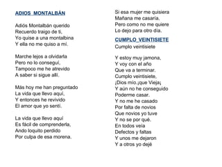 ADIOS  MONTALBÁN   Adiós Montalbán querido  Recuerdo traigo de ti, Yo quise a una montalbina Y ella no me quiso a mí.   Marche lejos a olvidarla Pero no lo conseguí, Tampoco me he atrevido A saber si sigue allí.   Más hoy me han preguntado La vida que llevo aquí, Y entonces he revivido El amor que yo sentí.   La vida que llevo aquí Es fácil de comprenderla, Ando loquito perdido Por culpa de esa morena. Si esa mujer me quisiera  Mañana me casaría. Pero como no me quiere Lo dejo para otro día.  CUMPLO   VEINTISIETE Cumplo veintisiete  Y estoy muy jamona, Y voy con el año Que va a terminar. Cumplo veintisiete, ¡Dios mío.¡que Vieja¡ Y aún no he conseguido Poderme casar. Y no me he casado  Por falta de novios Que novios yo tuve Y no se por qué. En todos veía Defectos y faltas Y unos me dejaron Y a otros yo dejé 