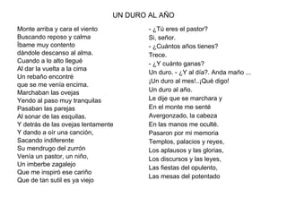 UN DURO AL AÑO Monte arriba y cara el viento Buscando reposo y calma Íbame muy contento  dándole descanso al alma. Cuando a lo alto llegué Al dar la vuelta a la cima  Un rebaño encontré  que se me venía encima. Marchaban las ovejas Yendo al paso muy tranquilas Pasaban las parejas Al sonar de las esquilas. Y detrás de las ovejas lentamente Y dando a oír una canción, Sacando indiferente Su mendrugo del zurrón Venía un pastor, un niño, Un imberbe zagalejo Que me inspiró ese cariño Que de tan sutil es ya viejo - ¿Tú eres el pastor? Si, señor. - ¿Cuántos años tienes? Trece. - ¿Y cuánto ganas? Un duro. - ¿Y al día?. Anda maño ... ¡Un duro al mes!..¡Qué digo! Un duro al año. Le dije que se marchara y En el monte me senté Avergonzado, la cabeza En las manos me oculté. Pasaron por mi memoria Templos, palacios y reyes, Los aplausos y las glorias, Los discursos y las leyes, Las fiestas del opulento, Las mesas del potentado 