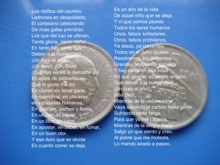 Los réditos del usurero, Ladrones en despoblado, El cortesano celebrando De ricas galas prendido. Los que del lujo se ufanan, Tanta gloria, ¡tanto daño! En tanto hay seres que  Deben a la humanidad. ¡Un duro al año! ¡Un duro!, ¡Oh, Dios! ¡Cuántas veces lo derroché yo! En miles de pequeñeces Que ni gusto me dió En comer sin tener gana, En caprichos, en placeres,  en vanidades humanas, En guantes, coches y flores, En un rato de placer, En un libro sin valor, En apostar, en beber, en fumar, En un buen olor. Y ese duro que se olvida En cuanto correr se deja, Es un año de la vida  De aquel niño que se aleja Y vi que somos peores Todos los seres humanos Unos, falsos soñadores, Otros, falsos probitanos. Ya ateos, ya creyentes, Todos en el daño iguales. Resolvemos los dirigentes Grandes problemas sociales Y hay seres en esa edad En que ignoran su propio engaño, Que deben a la humanidad ¡Un duro al año!. Más ¡No!... Mientras de la oscura mina Vaya sacando el carbón tanta gente, Sufriendo tanta fatiga Para que yo me caliente, Mientras de la alegre fiesta Salgo yo que siento y creo, Al pobre que me molesta, Lo mando airado a paseo. 