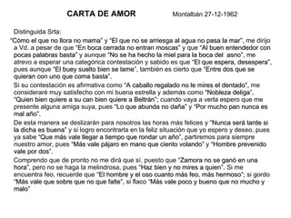 CARTA DE AMOR   Montalbán 27-12-1962   Distinguida Srta: “ Cómo el que no llora no mama”  y  “El que no se arriesga al agua no pasa la mar”,  me dirijo a Vd. a pesar de que  “En boca cerrada no entran moscas”  y que  “Al buen entendedor con   pocas palabras basta”  y aunque  “No se ha hecho la miel para la boca del  asno”,  me atrevo a esperar una categórica contestación y sabido es que  “El que espera, desespera”,  pues aunque  “El buey suelto bien se lame ”, también es cierto que  “Entre dos que se quieran con uno que coma basta”. Si su contestación es afirmativa como  “A caballo regalado no le mires el dentado”,  me consideraré muy satisfecho con mi buena estrella y además como  “Nobleza deliga ”,  “Quien bien quiere a su can bien quiere a Beltrán”;  cuando vaya a verla espero que me presente alguna amiga suya, pues  “Lo que abunda no daña”  y  “Por mucho pan nunca es   mal año”. De esta manera se deslizarán para nosotros las horas más felices y  “Nunca será tarde si   la dicha es buena”  y si logro encontrarla en la feliz situación que yo espero y deseo, pues ya sabe  “Que más vale llegar a tiempo que rondar un año”,  partiremos para siempre nuestro amor, pues  “Más vale pájaro en mano que ciento volando”  y  “Hombre prevenido   vale por dos”. Comprendo que de pronto no me dirá que sí, puesto que  “Zamora no se ganó en una   hora”,  pero no se haga la melindrosa, pues  “Haz bien y no mires a quien”.  Si me encuentra feo, recuerde que  “El hombre y el oso cuanto más feo, más hermoso”;  si gordo  “Más vale que sobre que no que falte”,  si flaco  “Más vale poco y bueno que no mucho y   malo” 