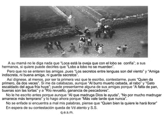 A su mamá no le diga nada que  “Loca está la oveja que con el lobo se  confía ”; a sus hermanos, si quiere puede decirles que  “Lobo a lobo no se muerden ”. Pero que no se enteren las amigas ,pues “ Los secretos entre lenguas son del viento”  y  “Amiga indiscreta, ni buena amiga, ni guarda secretos”. Así dígnese, al menos, por ser la primera vez que le escribo, contestarme, pues  “Quien da   primero, da dos veces”.  Si me da calabazas, aunque  “Al burro muerto cebada, al rabo”  y  “Gato escaldado del agua fría huye”;  puede presentarme alguna de sus amigas porque  “A   falta de pan, buenas son las tortas”  y a  “Río revuelto, ganancia de pescadores”. No le he escrito antes porque aunque  “Al que madruga Dios le ayuda”,   “No por mucho madrugar   amanece más temprano”  y lo hago ahora porque  “Más vale tarde que nunca”. No se enfade si encuentra a mal mis palabras, piense que  “Quien bien la quiere le hará llorar” En espera de su contestación queda de Vd atento y S.S. q.e.s.m. 