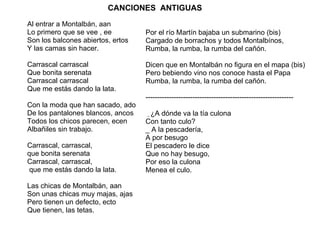 CANCIONES  ANTIGUAS   Al entrar a Montalbán, aan  Lo primero que se vee , ee Son los balcones abiertos, ertos Y las camas sin hacer. Carrascal carrascal  Que bonita serenata Carrascal carrascal Que me estás dando la lata. Con la moda que han sacado, ado De los pantalones blancos, ancos Todos los chicos parecen, ecen Albañiles sin trabajo. Carrascal, carrascal,  que bonita serenata Carrascal, carrascal, que me estás dando la lata. Las chicas de Montalbán, aan Son unas chicas muy majas, ajas Pero tienen un defecto, ecto Que tienen, las tetas. Por el río Martín bajaba un submarino (bis)  Cargado de borrachos y todos Montalbínos,  Rumba, la rumba, la rumba del cañón.  Dicen que en Montalbán no figura en el mapa (bis) Pero bebiendo vino nos conoce hasta el Papa Rumba, la rumba, la rumba del cañón. --------------------------------------------------------------- _  ¿A dónde va la tía culona  Con tanto culo? _ A la pescadería, A por besugo El pescadero le dice Que no hay besugo, Por eso la culona Menea el culo. 