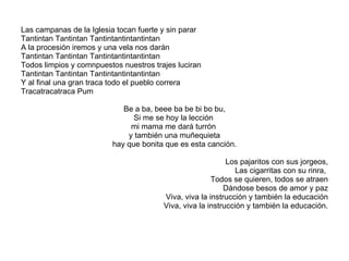 Las campanas de la Iglesia tocan fuerte y sin parar Tantintan Tantintan Tantintantintantintan A la procesión iremos y una vela nos darán Tantintan Tantintan Tantintantintantintan Todos limpios y comnpuestos nuestros trajes luciran Tantintan Tantintan Tantintantintantintan Y al final una gran traca todo el pueblo correra Tracatracatraca Pum Be a ba, beee ba be bi bo bu, Si me se hoy la lección  mi mama me dará turrón  y también una muñequieta hay que bonita que es esta canción. Los pajaritos con sus jorgeos, Las cigarritas con su rinra,  Todos se quieren, todos se atraen Dándose besos de amor y paz Viva, viva la instrucción y también la educación Viva, viva la instrucción y también la educación. 