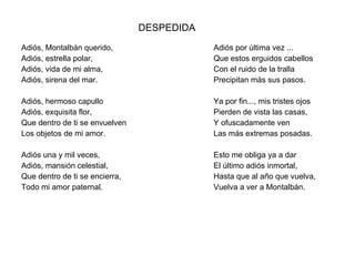 DESPEDIDA Adiós, Montalbán querido, Adiós, estrella polar, Adiós, vida de mi alma, Adiós, sirena del mar. Adiós, hermoso capullo Adiós, exquisita flor, Que dentro de ti se envuelven Los objetos de mi amor. Adiós una y mil veces, Adiós, mansión celestial, Que dentro de ti se encierra, Todo mi amor paternal. Adiós por última vez ... Que estos erguidos cabellos Con el ruido de la tralla Precipitan más sus pasos. Ya por fin..., mis tristes ojos Pierden de vista las casas, Y ofuscadamente ven Las más extremas posadas. Esto me obliga ya a dar El último adiós inmortal,  Hasta que al año que vuelva, Vuelva a ver a Montalbán. 