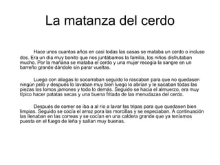 La matanza del cerdo Hace unos cuantos años en casi todas las casas se mataba un cerdo o incluso dos. Era un día muy bonito que nos juntábamos la familia, los niños disfrutaban mucho. Por la mañana se mataba el cerdo y una mujer recogía la sangre en un barreño grande dándole sin parar vueltas.  Luego con aliagas lo socarraban seguido lo rascaban para que no quedasen ningún pelo y después lo lavaban muy bien luego lo abrían y le sacaban todas las piezas los lomos jamones y todo lo demás. Seguido se hacia el almuerzo, era muy típico hacer patatas secas y una buena fritada de las menudazas del cerdo. Después de comer se iba a al río a lavar las tripas para que quedasen bien limpias. Seguido se cocía el arroz pora las morcillas y se especiaban. A continuación las llenaban en las correas y se cocían en una caldera grande que ya teníamos puesta en el fuego de leña y salían muy buenas. 