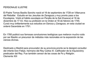PERSONAJE ILUSTRE El Padre Tomas Basilio Sancho nació el 18 de septiembre de 1728 en Villanueva del Rebollar.  Estudio en los Jesuitas de Zaragoza y muy pronto paso a los Escolapios. Vistió el hábito escolapio en Peralta de la Sal (Huesca) el 16 de diciembre de 17 43. Hizo su profesión en la Orden el 18 de febrero de 1745. Cursó muy brillantemente sus estudios en Daroca y Zaragoza, en esta ciudad se ordenó Sacerdote en 1751. En 1760 publicó sus famosas conclusiones teológicas que metieron mucho ruido por ser Basilio un precursor de métodos más racionales en la exposición de las cierzas divinas. Destinado a Madrid para procurador de su provincia pronto se le designó consultor del infante Don Felipe, hermano del Rey Carlos III. Calificador de la Inquisicióny predicador del Rey. Fue también censor de las cosas de Fe y Religión. Clemente XIII 