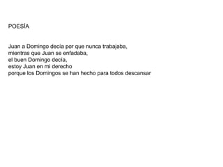 POESÍA Juan a Domingo decía por que nunca trabajaba,  mientras que Juan se enfadaba,  el buen Domingo decía,  estoy Juan en mi derecho porque los Domingos se han hecho para todos descansar  