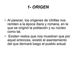 1- ORIGEN Al parecer, los orígenes de Utrillas nos remiten a la época íbera y romana, en la que se originó la población y su núcleo como tal. Existen restos que nos muestran que por aquel entonces, existió el asentamiento del que derivará luego el pueblo actual. 