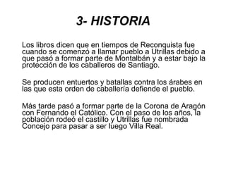 3- HISTORIA Los libros dicen que en tiempos de Reconquista fue cuando se comenzó a llamar pueblo a Utrillas debido a que pasó a formar parte de Montalbán y a estar bajo la protección de los caballeros de Santiago. Se producen entuertos y batallas contra los árabes en las que esta orden de caballería defiende el pueblo. Más tarde pasó a formar parte de la Corona de Aragón con Fernando el Católico. Con el paso de los años, la población rodeó el castillo y Utrillas fue nombrada Concejo para pasar a ser luego Villa Real. 