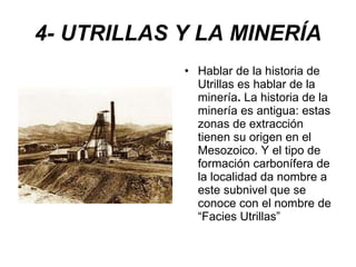 4- UTRILLAS Y LA MINERÍA Hablar de la historia de Utrillas es hablar de la minería .  La historia de la minería es antigua: estas zonas de extracción tienen su origen en el Mesozoico. Y el tipo de formación carbonífera de la localidad da nombre a este subnivel que se conoce con el nombre de “Facies Utrillas” 