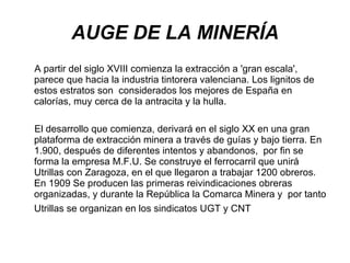 AUGE DE LA MINERÍA A partir del siglo XVIII comienza la extracción a 'gran escala', parece que hacia la industria tintorera valenciana. Los lignitos de estos estratos son  considerados los mejores de España en calorías, muy cerca de la antracita y la hulla. El desarrollo que comienza, derivará en el siglo XX en una gran plataforma de extracción minera a través de guías y bajo tierra. En 1.900, después de diferentes intentos y abandonos,  por fin se forma la empresa M.F.U. Se construye el ferrocarril que unirá Utrillas con Zaragoza, en el que llegaron a trabajar 1200 obreros. En 1909 Se producen las primeras reivindicaciones obreras organizadas, y durante la República la Comarca Minera y  por tanto Utrillas se organizan en los sindicatos UGT y CNT   