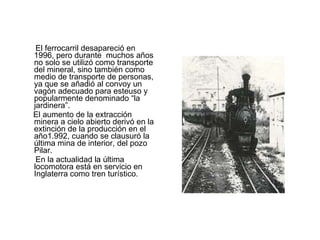 El ferrocarril desapareció en 1996, pero durante  muchos años no solo se utilizó como transporte del mineral, sino también como medio de transporte de personas, ya que se añadió al convoy un vagón adecuado para esteuso y popularmente denominado “la jardinera”. El aumento de la extracción minera a cielo abierto derivó en la extinción de la producción en el año1.992, cuando se clausuró la última mina de interior, del pozo Pilar. En la actualidad la última locomotora está en servicio en Inglaterra como tren turístico. 