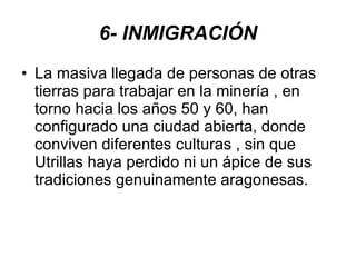 6- INMIGRACIÓN La masiva llegada de personas de otras tierras para trabajar en la minería , en torno hacia los años 50 y 60, han configurado una ciudad abierta, donde conviven diferentes culturas , sin que Utrillas haya perdido ni un ápice de sus tradiciones genuinamente aragonesas. 