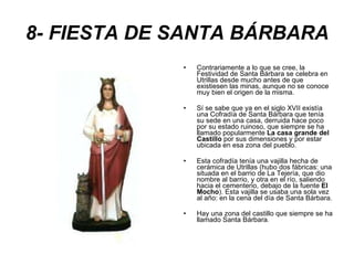 8- FIESTA DE SANTA BÁRBARA Contrariamente a lo que se cree, la Festividad de Santa Bárbara se celebra en Utrillas desde mucho antes de que existiesen las minas, aunque no se conoce muy bien el origen de la misma. Sí se sabe que ya en el siglo XVII existía una Cofradía de Santa Bárbara que tenía su sede en una casa, derruida hace poco por su estado ruinoso, que siempre se ha llamado popularmente  La casa grande del Castillo  por sus dimensiones y por estar ubicada en esa zona del pueblo. Esta cofradía tenía una vajilla hecha de cerámica de Utrillas (hubo dos fábricas: una situada en el barrio de La Tejería, que dio nombre al barrio, y otra en el río, saliendo hacia el cementerio, debajo de la fuente  El Mocho ). Esta vajilla se usaba una sola vez al año: en la cena del día de Santa Bárbara. Hay una zona del castillo que siempre se ha llamado Santa Bárbara . 