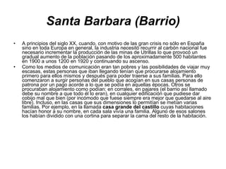 Santa Barbara (Barrio) A principios del siglo XX, cuando, con motivo de las gran crisis no sólo en España sino en toda Europa en general, la industria necesitó recurrir al carbón nacional fue necesario incrementar la producción de las minas de Utrillas lo que provocó un gradual aumento de la población pasando de los aproximadamente 500 habitantes en 1900 a unos 1200 en 1920 y continuando su ascenso. Como los medios de comunicación eran tan pobres y las posibilidades de viajar muy escasas, estas personas que iban llegando tenían que procurarse alojamiento primero para ellos mismos y después para poder traerse a sus familias. Para ello comenzaron a surgir personas del pueblo que acogían en sus casas personas de patrona por un pago acorde a lo que se podía en aquellas épocas. Otros se procuraban alojamiento como podían: en corrales, en pajares (el barrio así llamado debe su nombre a que todo él lo eran), en cualquier edificación que pudiese dar cobijo mal que bien (por incómodo que fuese siempre era mejor que quedarse al aire libre). Incluso, en las casas que sus dimensiones lo permitían se metían varias familias. Por ejemplo, en la llamada  casa grande del castillo  cuyas habitaciones hacían honor a su nombre, en cada sala vivía una familia. Alguno de esos salones los habían dividido con una cortina para separar la cama del resto de la habitación. 