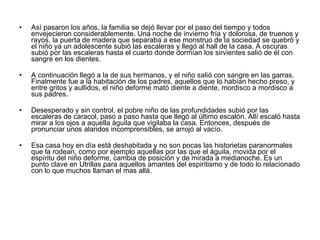 Así pasaron los años, la familia se dejó llevar por el paso del tiempo y todos envejecieron considerablemente. Una noche de invierno fría y dolorosa, de truenos y rayos, la puerta de madera que separaba a ese monstruo de la sociedad se quebró y el niño ya un adolescente subió las escaleras y llegó al hall de la casa. A oscuras subió por las escaleras hasta el cuarto donde dormían los sirvientes salió de él con sangre en los dientes.  A continuación llegó a la de sus hermanos, y el niño salió con sangre en las garras. Finalmente fue a la habitación de los padres, aquellos que lo habían hecho preso, y entre gritos y aullidos, el niño deforme mató diente a diente, mordisco a mordisco a sus padres. Desesperado y sin control, el pobre niño de las profundidades subió por las escaleras de caracol, paso a paso hasta que llegó al último escalón. Allí escaló hasta mirar a los ojos a aquella águila que vigilaba la casa. Entonces, después de pronunciar unos alaridos incomprensibles, se arrojó al vacío. Esa casa hoy en día está deshabitada y no son pocas las historietas paranormales que la rodean, como por ejemplo aquellas por las que el águila, movida por el espíritu del niño deforme, cambia de posición y de mirada a medianoche. Es un punto clave en Utrillas para aquellos amantes del espiritismo y de todo lo relacionado con lo que muchos llaman el mas allá. 