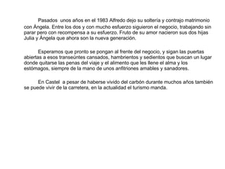 Pasados  unos años en el 1983 Alfredo dejo su soltería y contrajo matrimonio con Ángela. Entre los dos y con mucho esfuerzo siguieron el negocio, trabajando sin parar pero con recompensa a su esfuerzo. Fruto de su amor nacieron sus dos hijas Julia y Ángela que ahora son la nueva generación. Esperamos que pronto se pongan al frente del negocio, y sigan las puertas abiertas a esos transeúntes cansados, hambrientos y sedientos que buscan un lugar donde quitarse las penas del viaje y el alimento que les llene el alma y los estómagos, siempre de la mano de unos anfitriones amables y sanadores. En Castel  a pesar de haberse vivido del carbón durante muchos años también se puede vivir de la carretera, en la actualidad el turismo manda. 