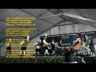 SON PATRONOS DE ESTA VILLA SAN ABDON Y SAN SENEM LES PEDIMOS PROTECCIÓN  CON ESTA DANZA DE UTRILLAS LLEGARON DE OTROS PUEBLOS PARA SACAR EL CARBÓN DEJANDO ALLI SU CASA SIN OLVIDAR SU REGIÓN DESDE SITIOS LEJANOS VINIERON A TRABAJAR HOY SOMOS SOLO UN PUEBLO QUE LUCHA POR NO EMIGRAR LAS GRACIAS QUEREMOS DAR CON ESTA DANZA DE UTRILLAS Y DECIROS HASTA LUEGO PA VOLVERNOS A ENCONTRAR 