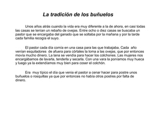La tradición de los buñuelos Unos años atrás cuando la vida era muy diferente a la de ahora, en casi todas las casas se tenían un rebaño de ovejas. Entre ocho o diez casas se buscaba un pastor que se encargaba del ganado que se soltaba por la mañana y por la tarde cada familia recogía el suyo.  El pastor cada día comía en una casa para las que trabajaba. Cada  año venían esquiladores  de afuera para córtales la loma a las ovejas, que por entonces movía mucho dinero. La lana se vendía para hacer los colchones. Las mujeres nos encargábamos de lavarla, tenderla y secarla. Con una vara la poníamos muy hueca y luego ya la extendíamos muy bien para coser el colchón.  Era  muy típico el día que venia el pastor a cenar hacer para postre unos buñuelos o rosquillas ya que por entonces no había otros postres por falta de dinero. 