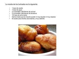 La receta de los buñuelos es la siguiente: 1 taza de aceite 1 taza de agua 2 cucharillas café llenas de azúcar  2 cucharillas café llenas de levadura 1/2 taza de anís dulce Harina hasta que la mezcla quede ni muy liquida ni muy espesa El aceite para freírlos abundante y muy caliente 